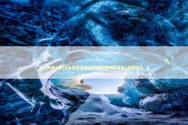 酒价内参2月28日价格发布总价承压整理回落至2月初低位_4 新闻